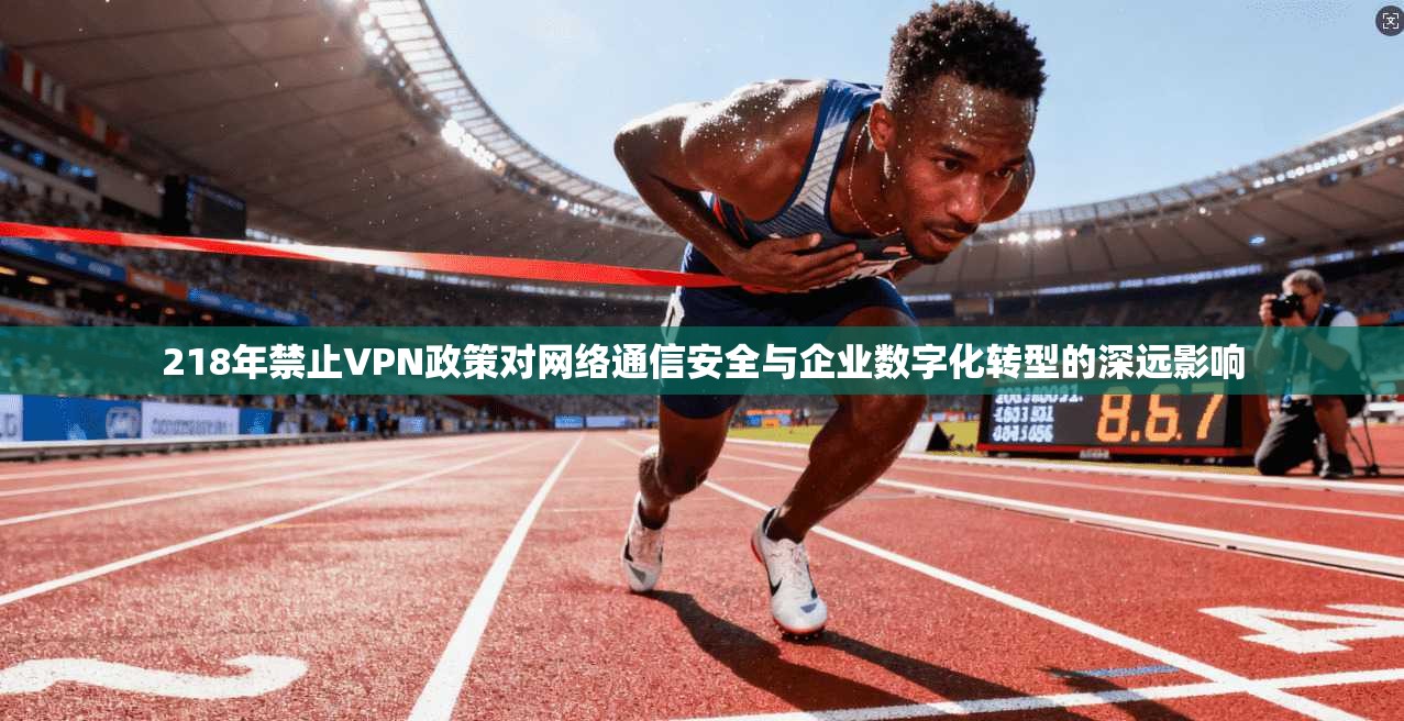 218年禁止VPN政策对网络通信安全与企业数字化转型的深远影响