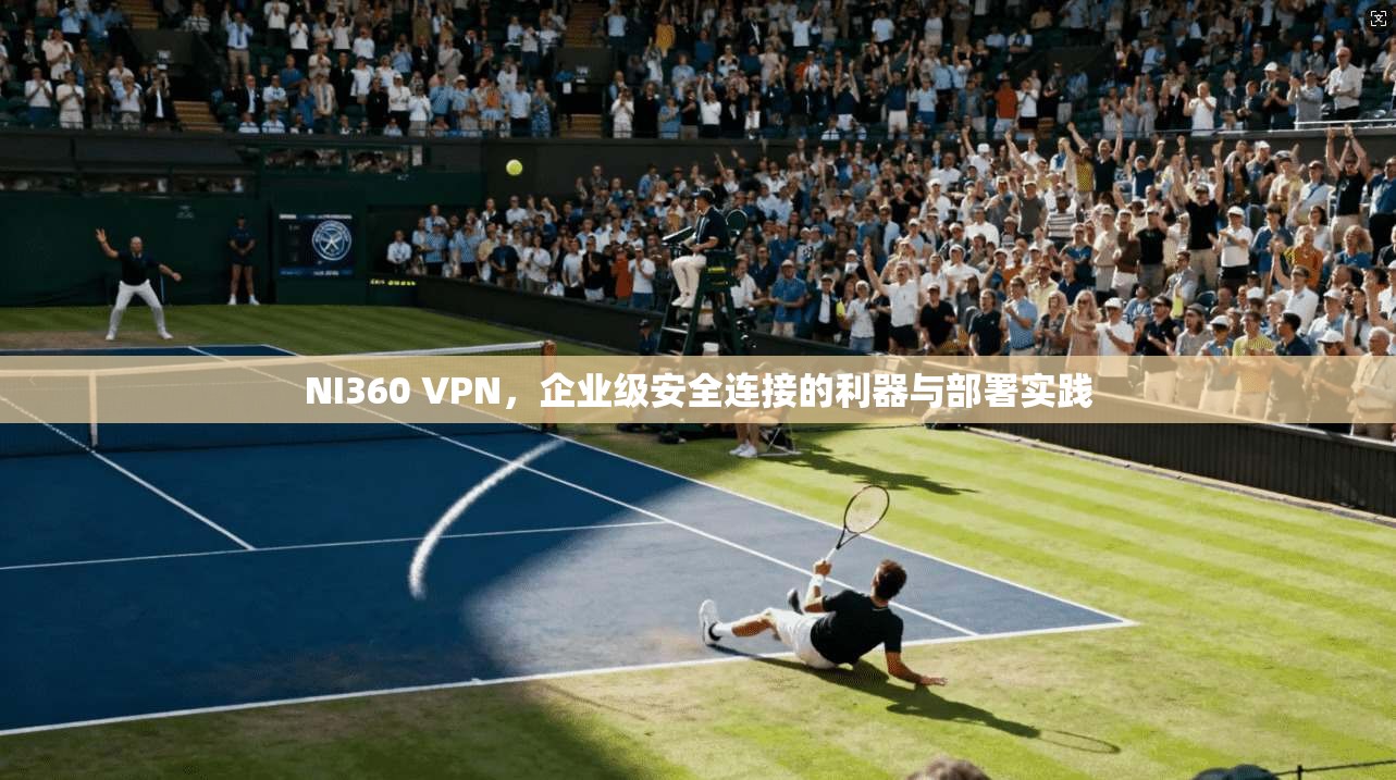 NI360 VPN，企业级安全连接的利器与部署实践