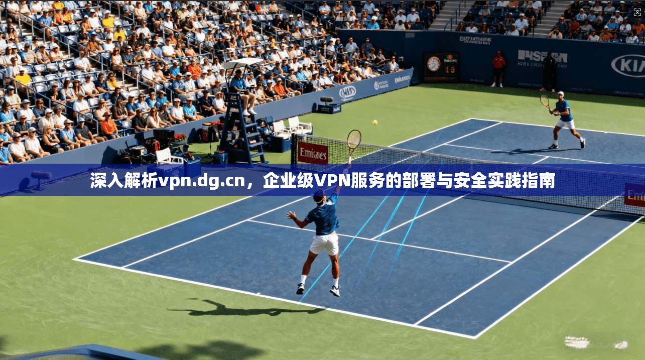深入解析vpn.dg.cn，企业级VPN服务的部署与安全实践指南