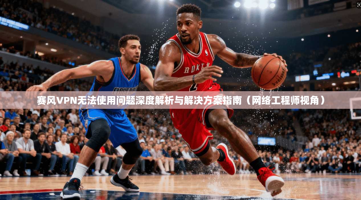 赛风VPN无法使用问题深度解析与解决方案指南（网络工程师视角）