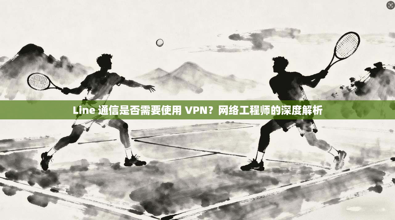Line 通信是否需要使用 VPN？网络工程师的深度解析