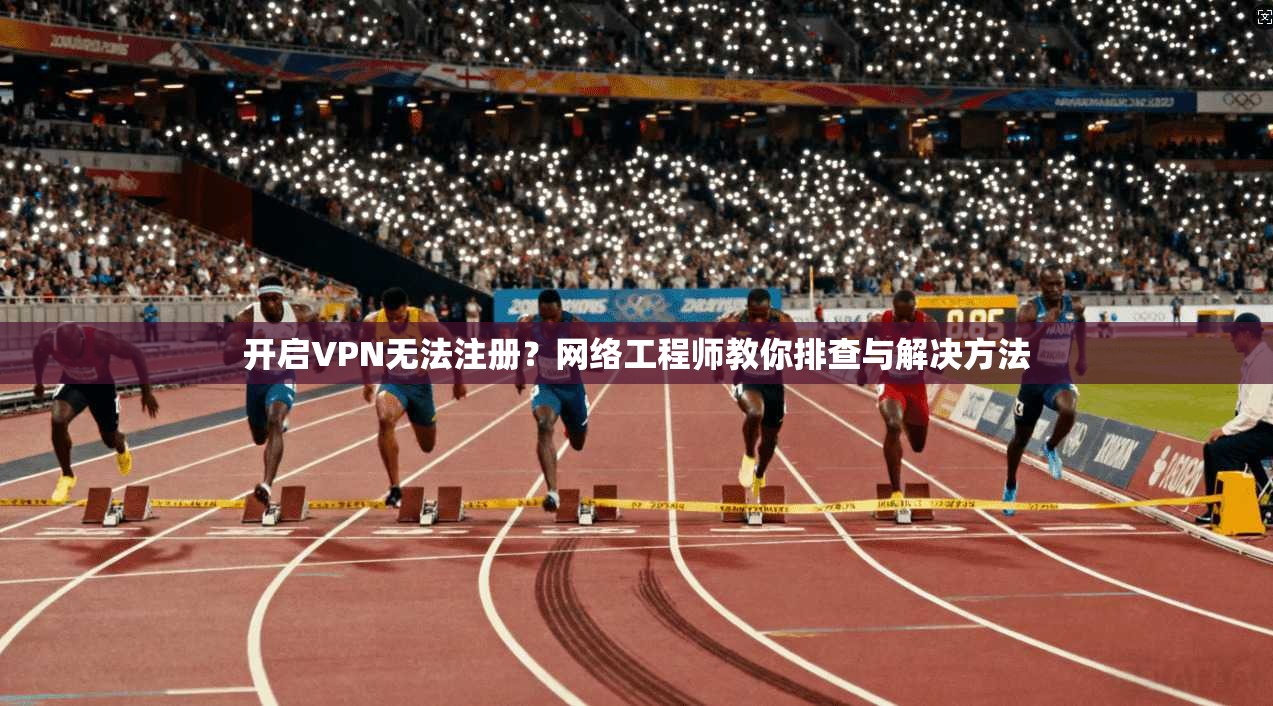 开启VPN无法注册？网络工程师教你排查与解决方法