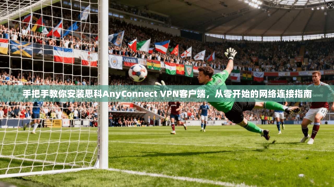 手把手教你安装思科AnyConnect VPN客户端，从零开始的网络连接指南