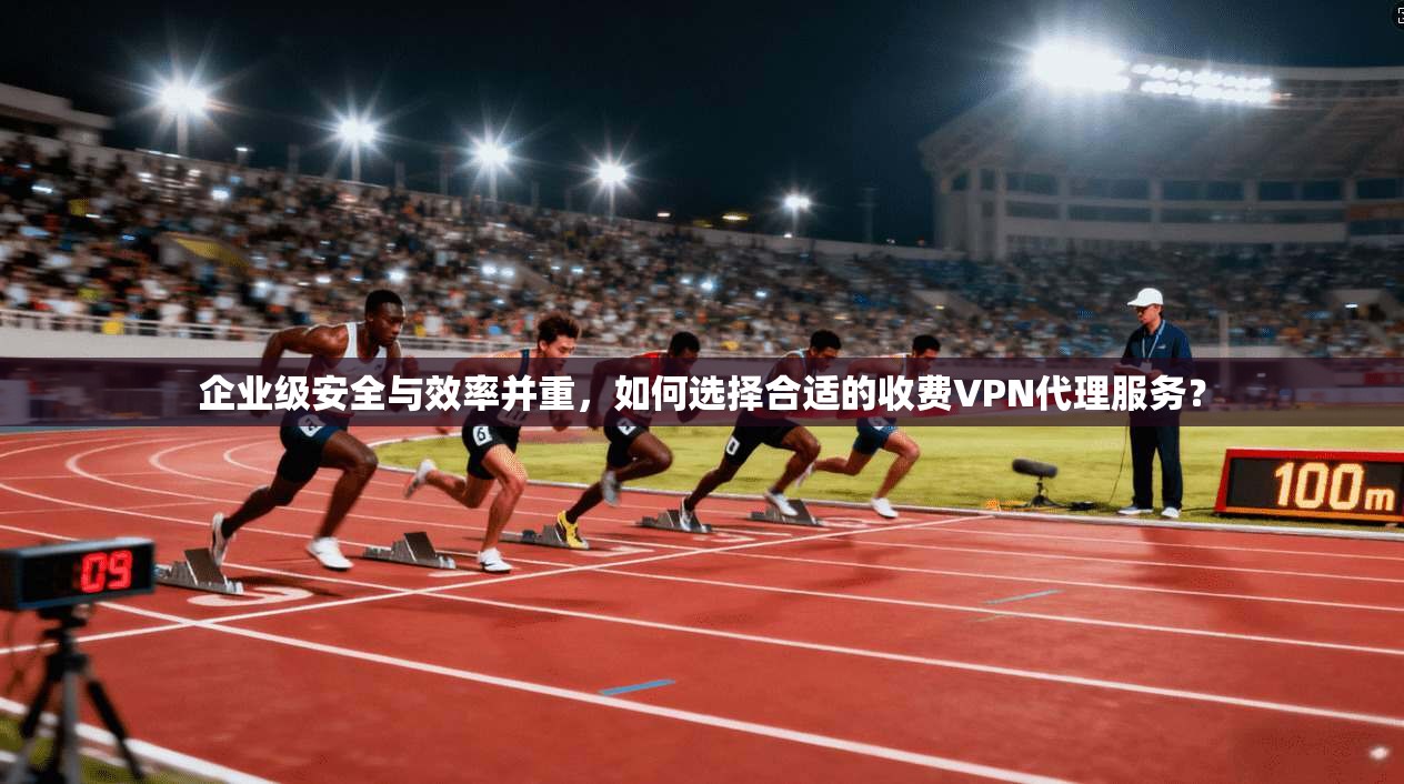 企业级安全与效率并重，如何选择合适的收费VPN代理服务？