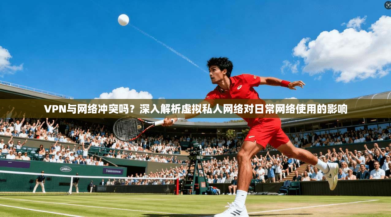 VPN与网络冲突吗？深入解析虚拟私人网络对日常网络使用的影响