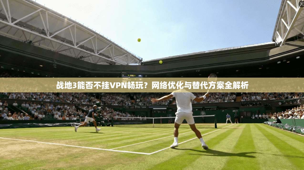 战地3能否不挂VPN畅玩？网络优化与替代方案全解析