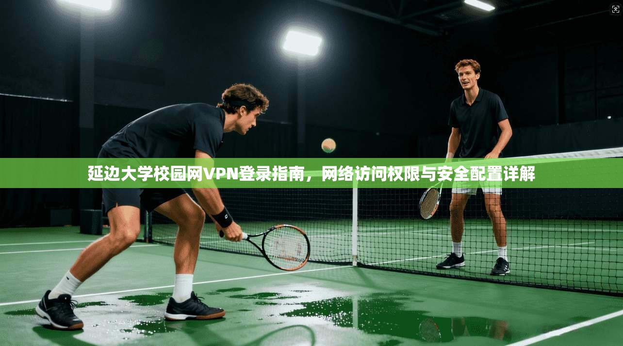 延边大学校园网VPN登录指南，网络访问权限与安全配置详解