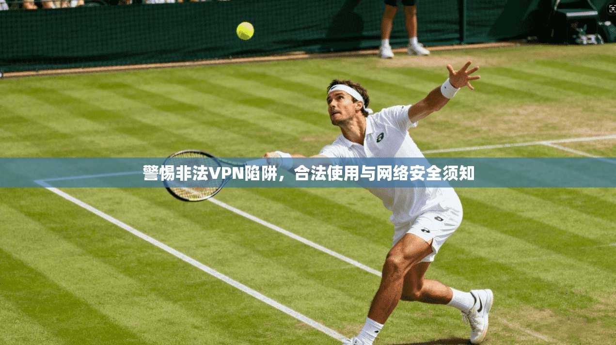 警惕非法VPN陷阱，合法使用与网络安全须知