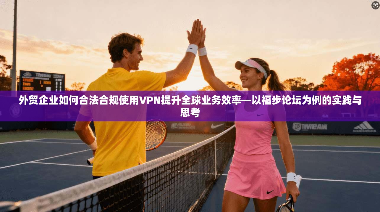 外贸企业如何合法合规使用VPN提升全球业务效率—以福步论坛为例的实践与思考