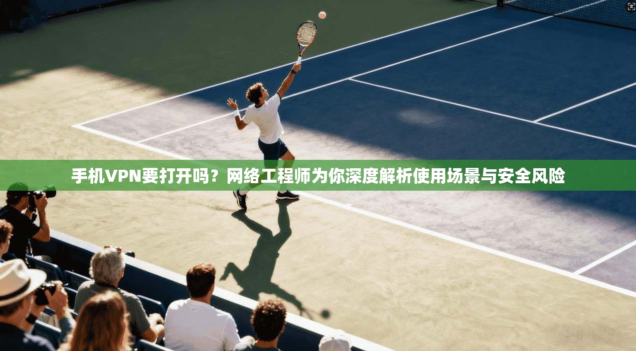 手机VPN要打开吗？网络工程师为你深度解析使用场景与安全风险