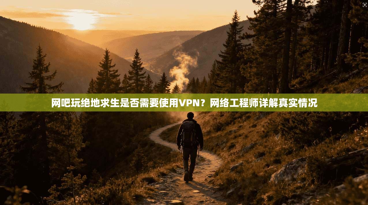 网吧玩绝地求生是否需要使用VPN？网络工程师详解真实情况