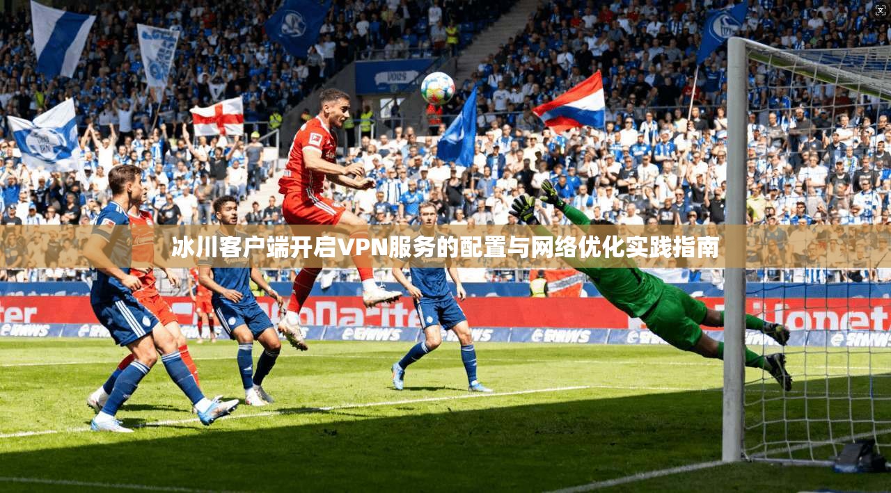 冰川客户端开启VPN服务的配置与网络优化实践指南