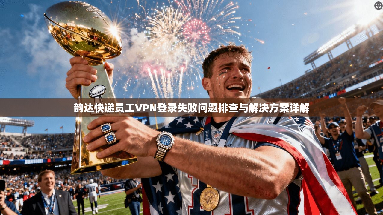 韵达快递员工VPN登录失败问题排查与解决方案详解