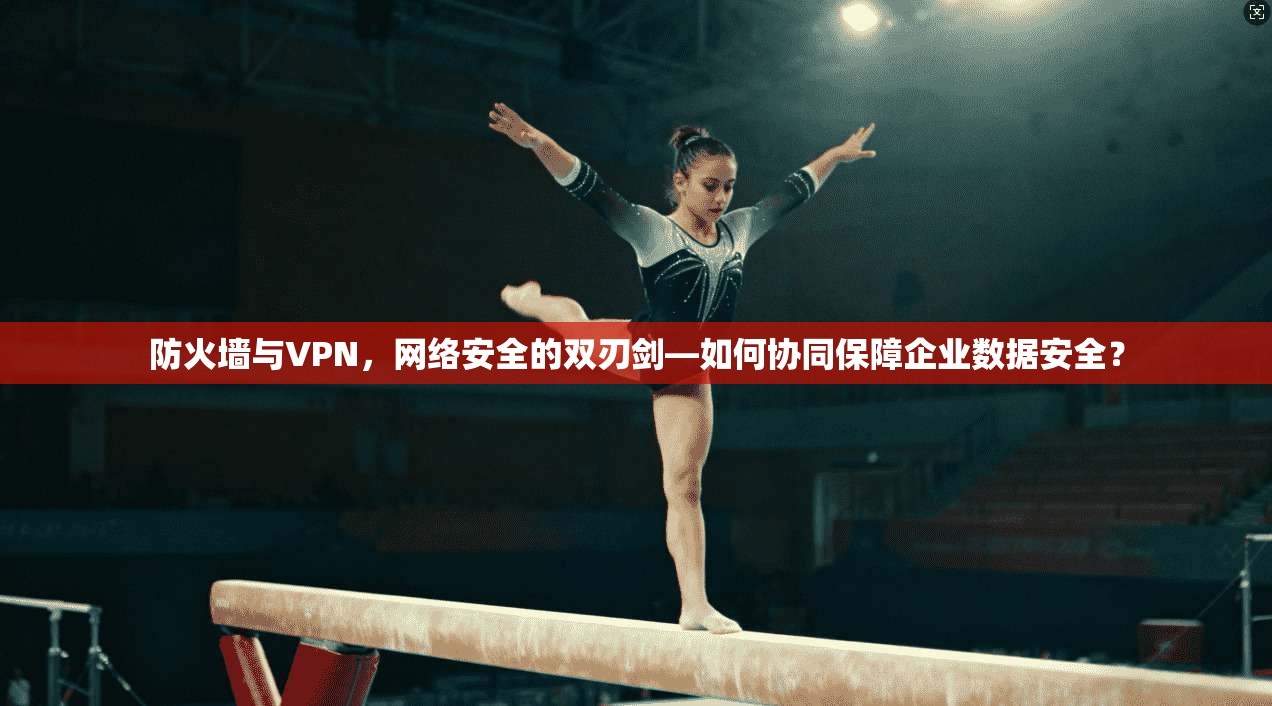 防火墙与VPN，网络安全的双刃剑—如何协同保障企业数据安全？