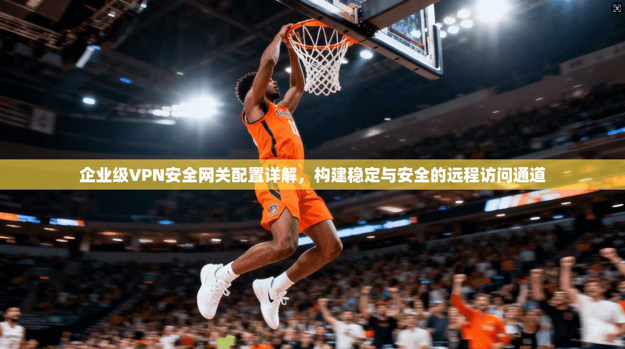 企业级VPN安全网关配置详解，构建稳定与安全的远程访问通道