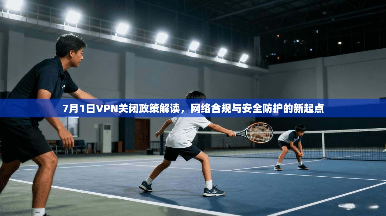 7月1日VPN关闭政策解读，网络合规与安全防护的新起点