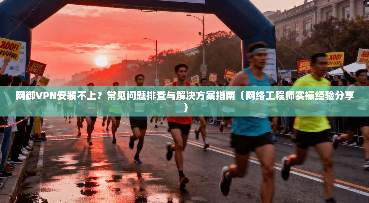 网御VPN安装不上？常见问题排查与解决方案指南（网络工程师实操经验分享）