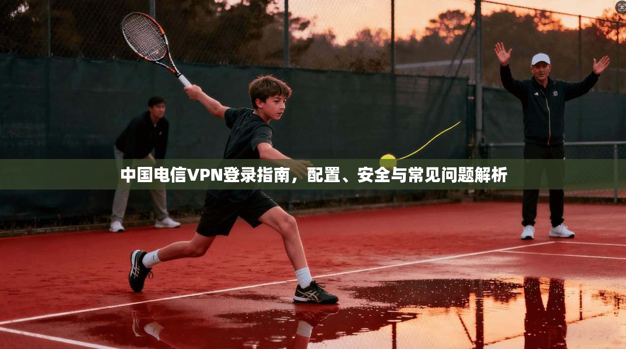 中国电信VPN登录指南，配置、安全与常见问题解析