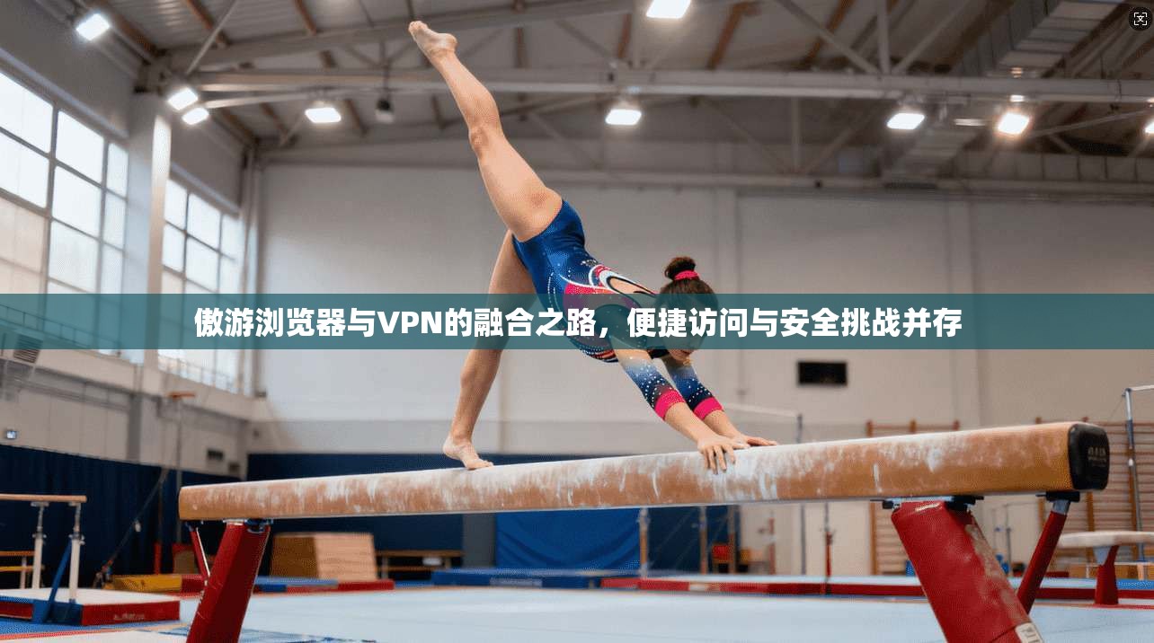 傲游浏览器与VPN的融合之路，便捷访问与安全挑战并存