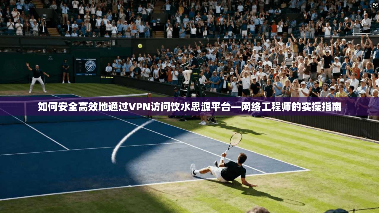 如何安全高效地通过VPN访问饮水思源平台—网络工程师的实操指南