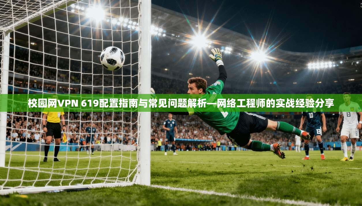 校园网VPN 619配置指南与常见问题解析—网络工程师的实战经验分享