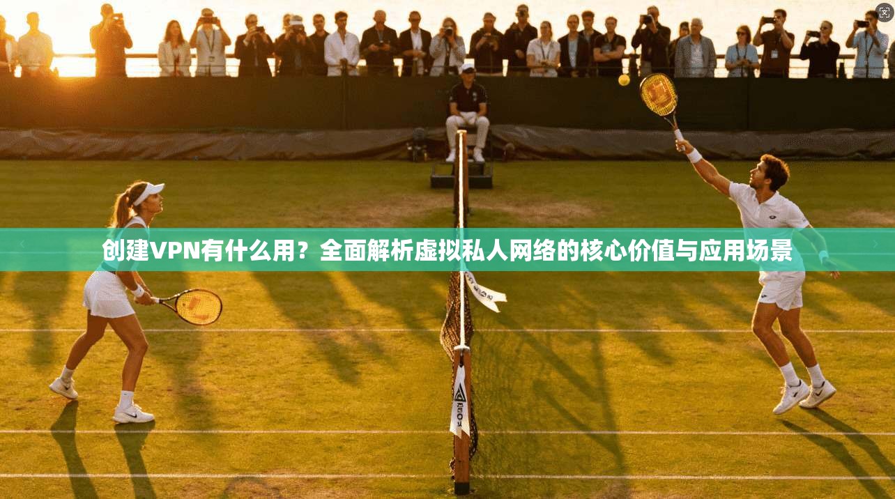 创建VPN有什么用？全面解析虚拟私人网络的核心价值与应用场景