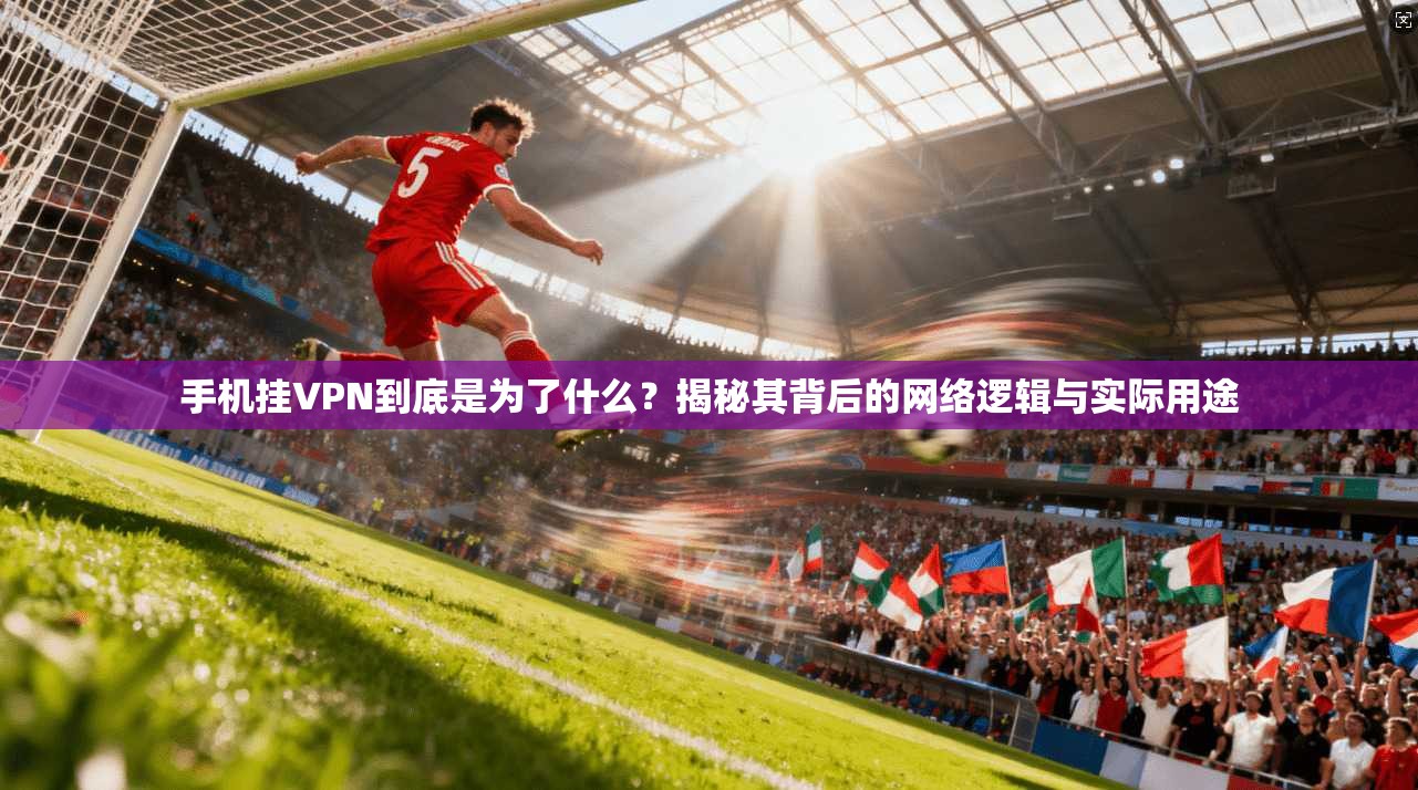 手机挂VPN到底是为了什么？揭秘其背后的网络逻辑与实际用途