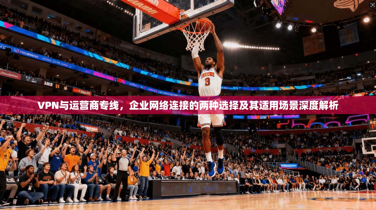 VPN与运营商专线，企业网络连接的两种选择及其适用场景深度解析