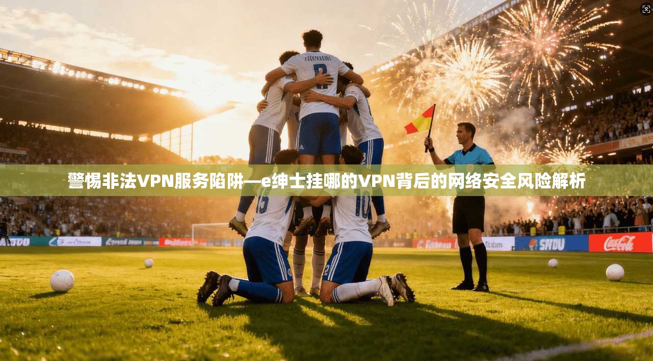 警惕非法VPN服务陷阱—e绅士挂哪的VPN背后的网络安全风险解析
