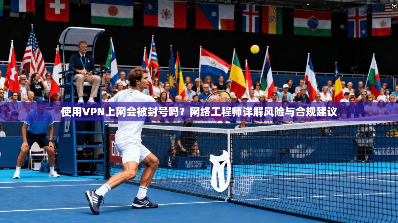 使用VPN上网会被封号吗？网络工程师详解风险与合规建议