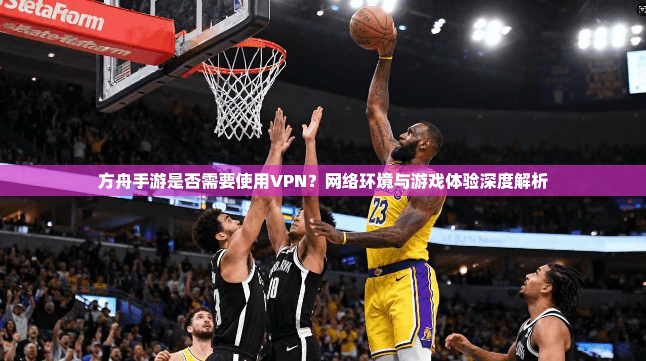 方舟手游是否需要使用VPN？网络环境与游戏体验深度解析