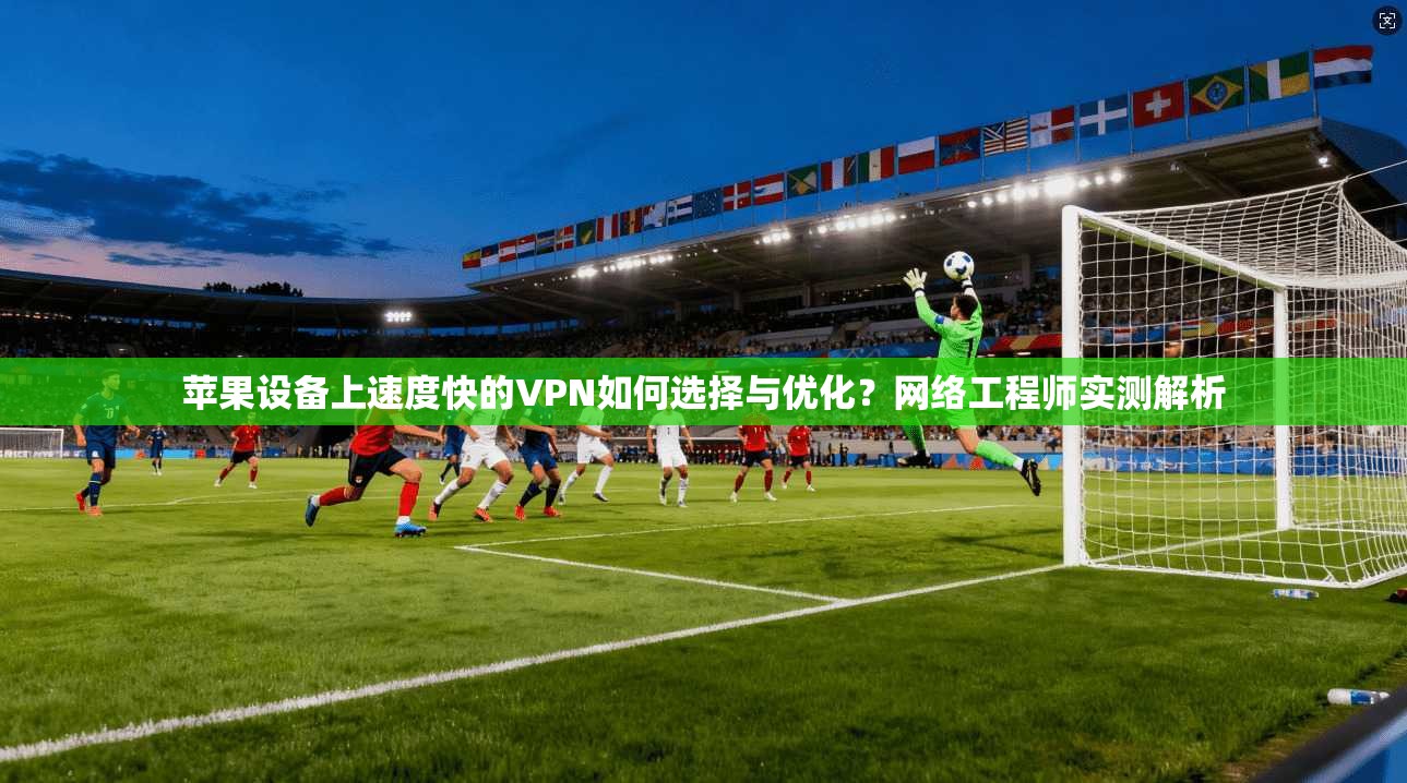 苹果设备上速度快的VPN如何选择与优化？网络工程师实测解析