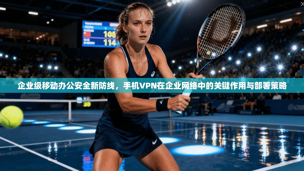 企业级移动办公安全新防线，手机VPN在企业网络中的关键作用与部署策略