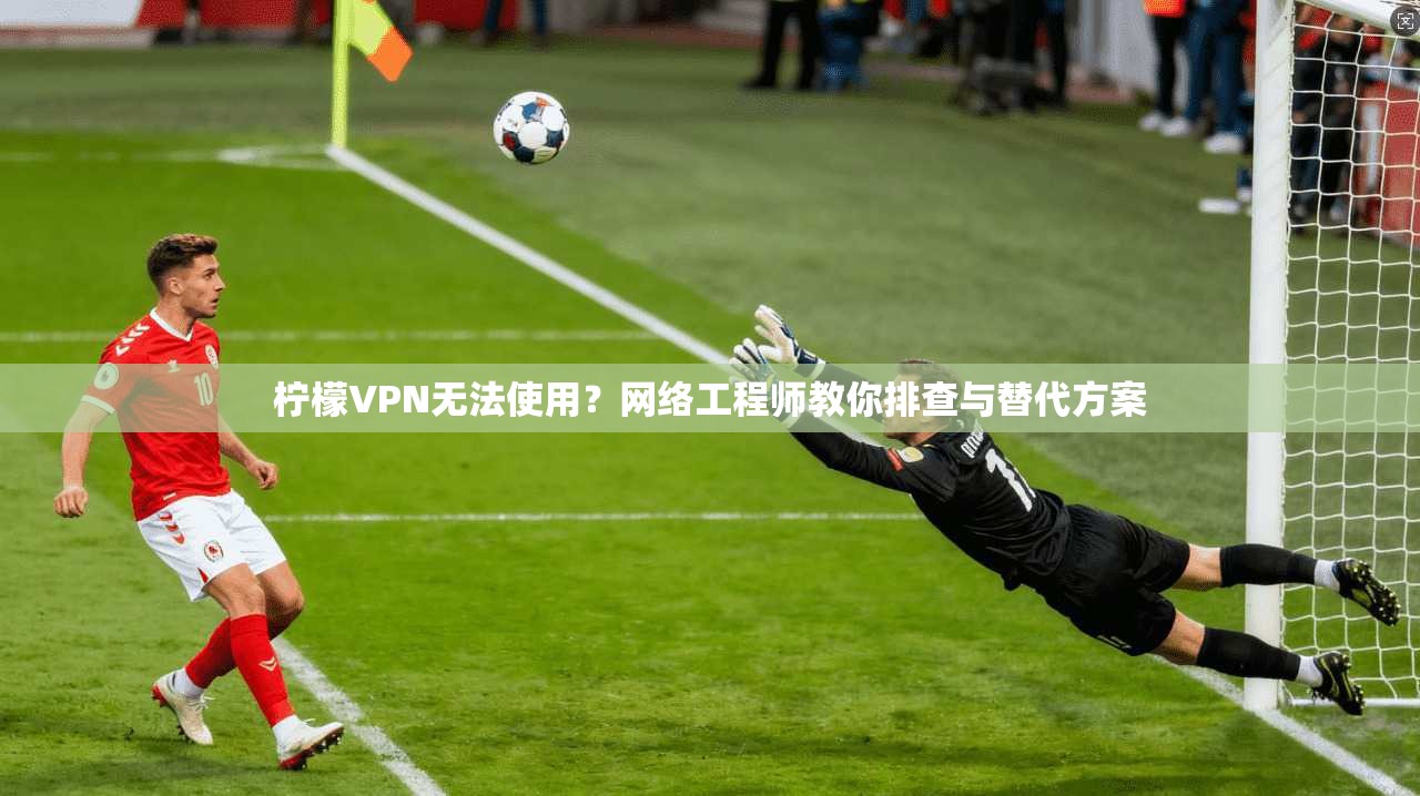 柠檬VPN无法使用？网络工程师教你排查与替代方案