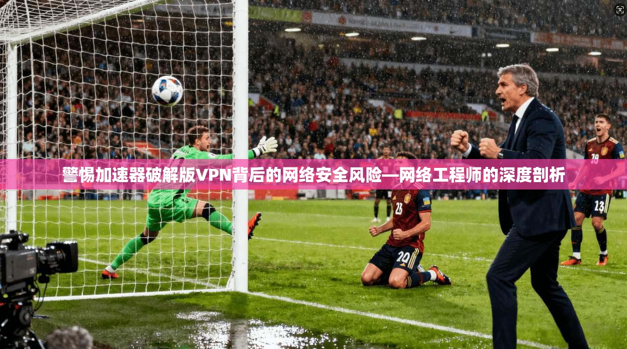 警惕加速器破解版VPN背后的网络安全风险—网络工程师的深度剖析