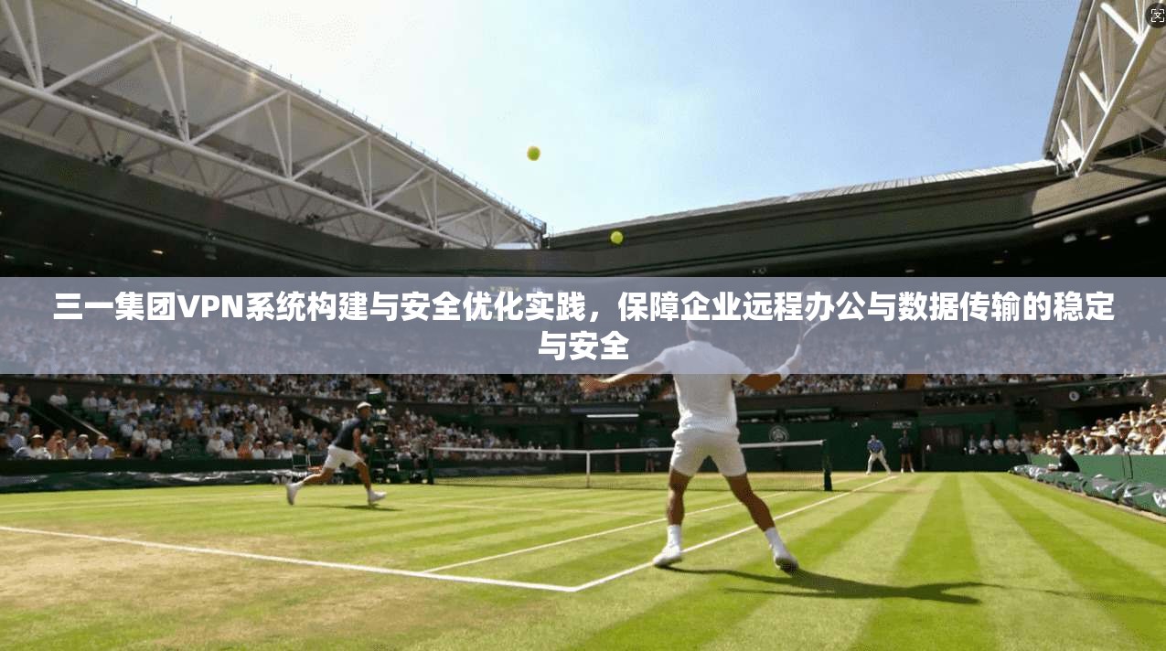 三一集团VPN系统构建与安全优化实践，保障企业远程办公与数据传输的稳定与安全