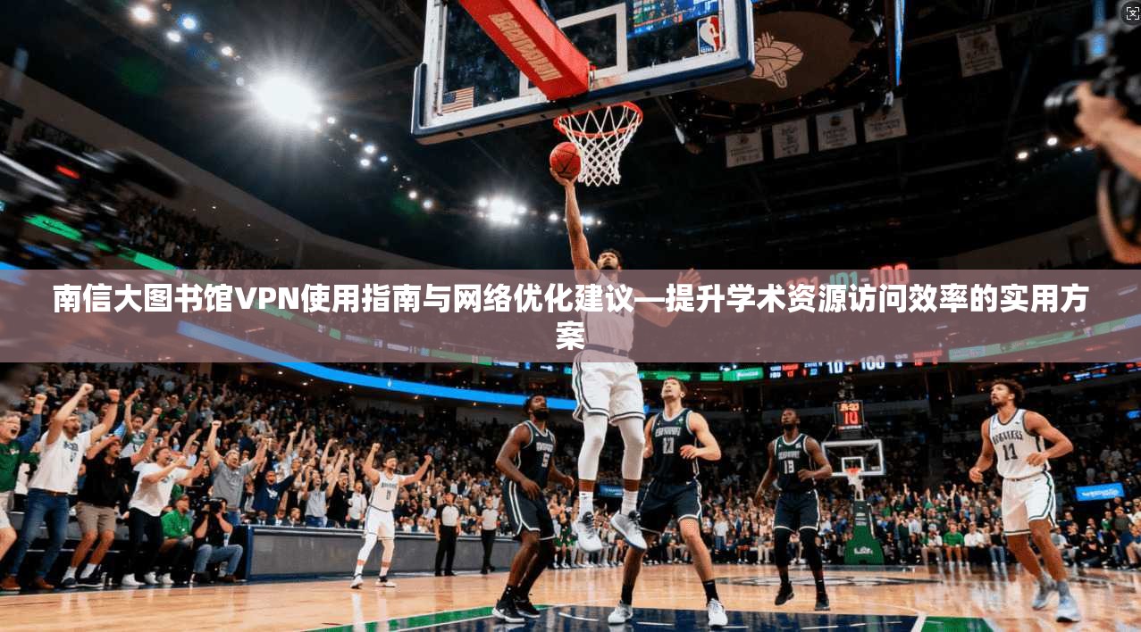 南信大图书馆VPN使用指南与网络优化建议—提升学术资源访问效率的实用方案