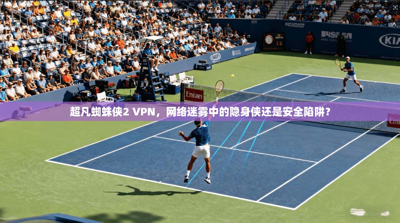 超凡蜘蛛侠2 VPN，网络迷雾中的隐身侠还是安全陷阱？