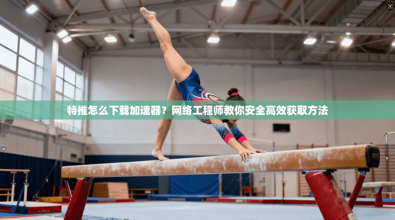 特推怎么下载加速器？网络工程师教你安全高效获取方法
