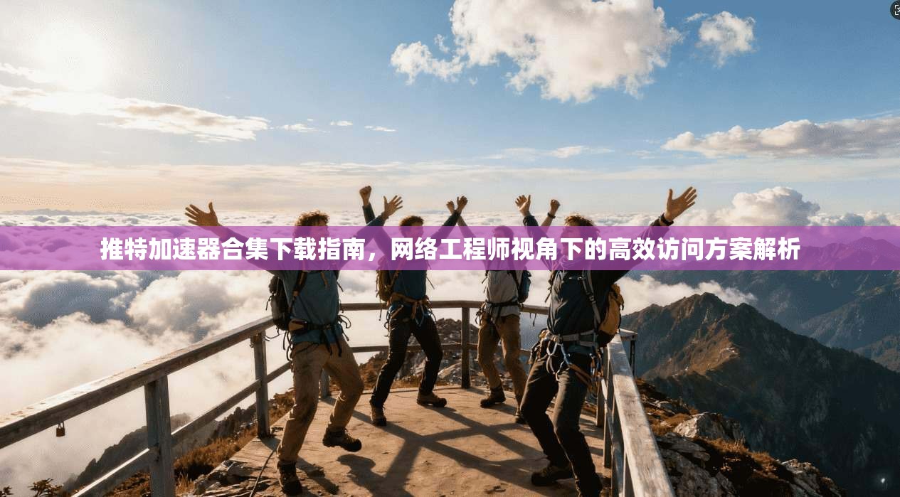 推特加速器合集下载指南，网络工程师视角下的高效访问方案解析
