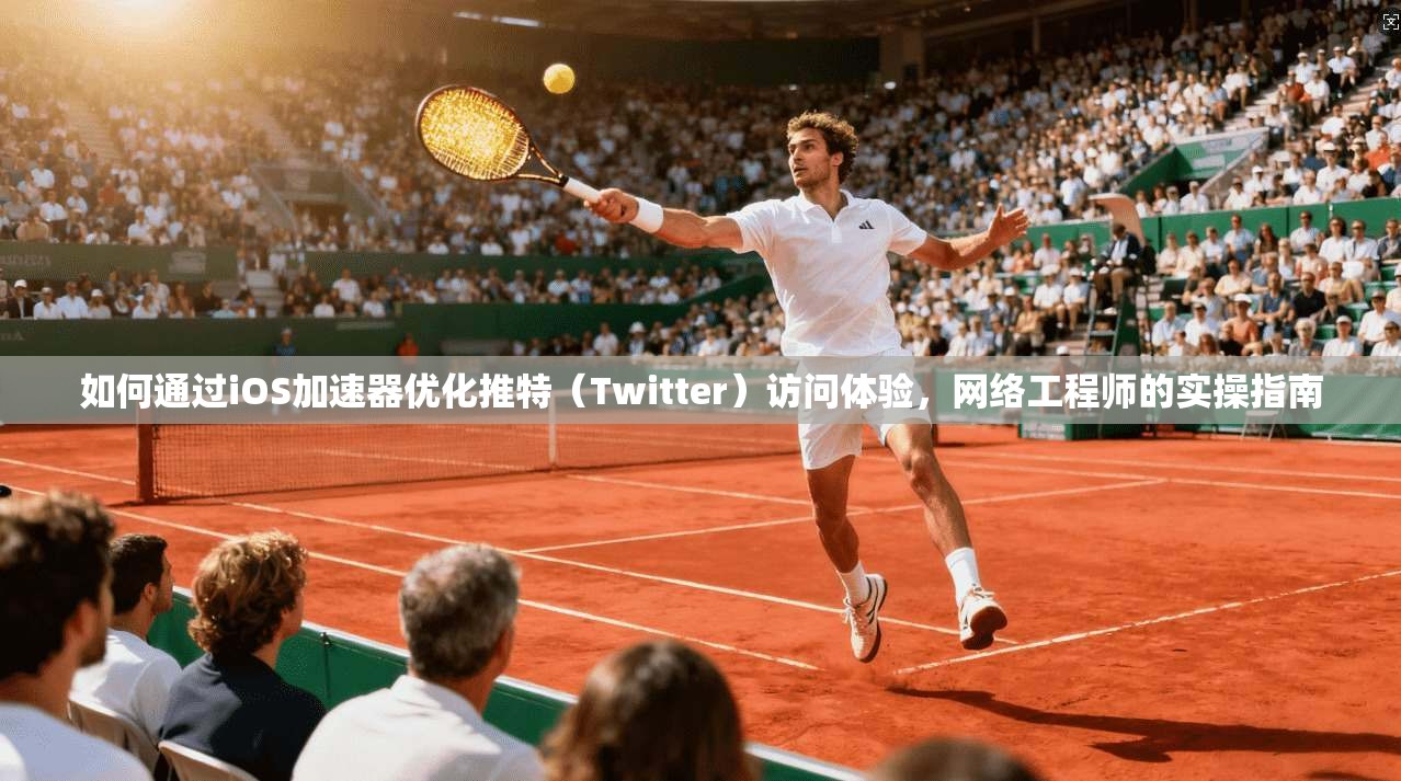 如何通过iOS加速器优化推特（Twitter）访问体验，网络工程师的实操指南