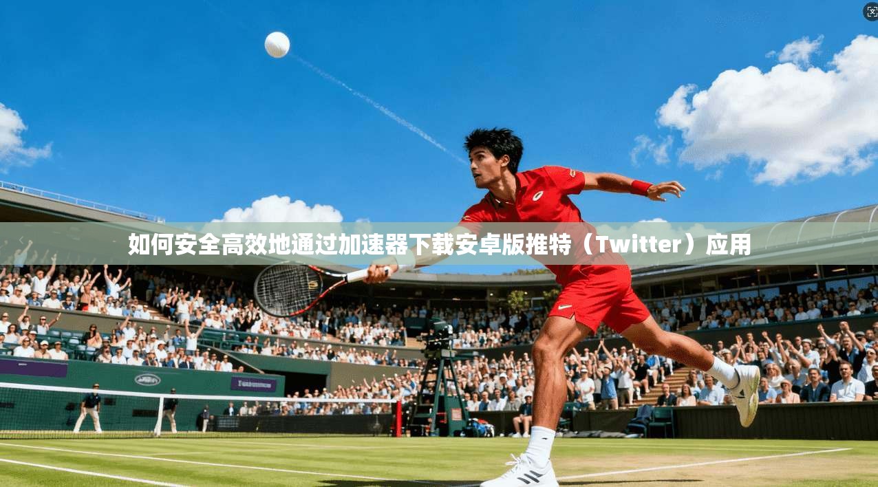 如何安全高效地通过加速器下载安卓版推特（Twitter）应用