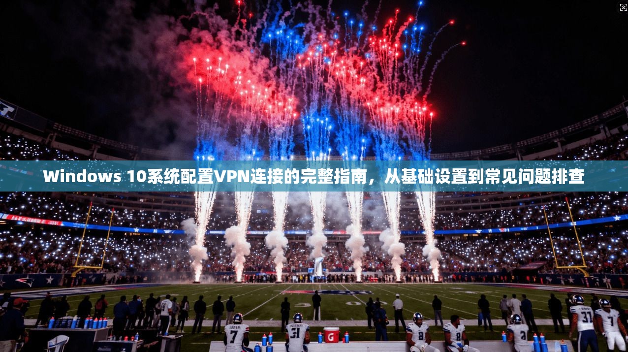 Windows 10系统配置VPN连接的完整指南，从基础设置到常见问题排查