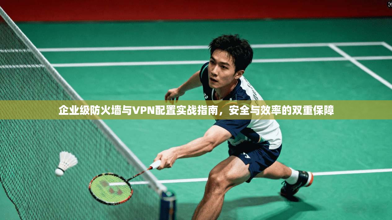 企业级防火墙与VPN配置实战指南，安全与效率的双重保障
