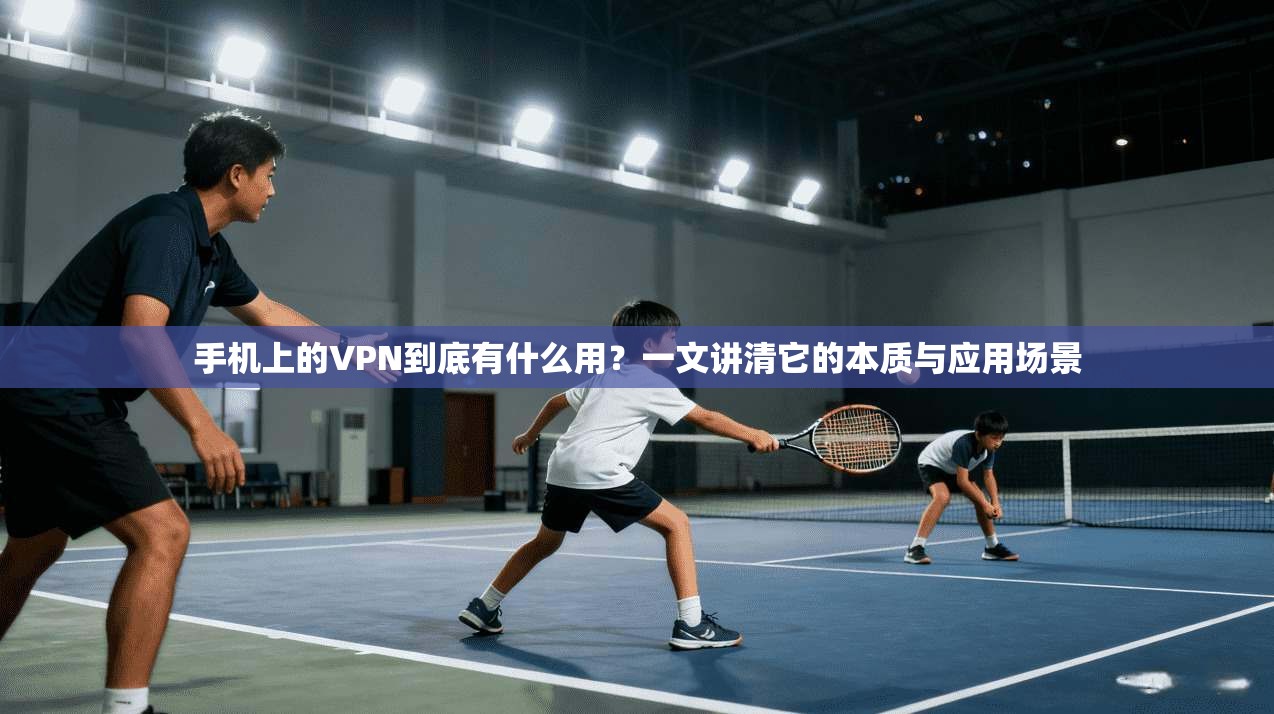 手机上的VPN到底有什么用？一文讲清它的本质与应用场景