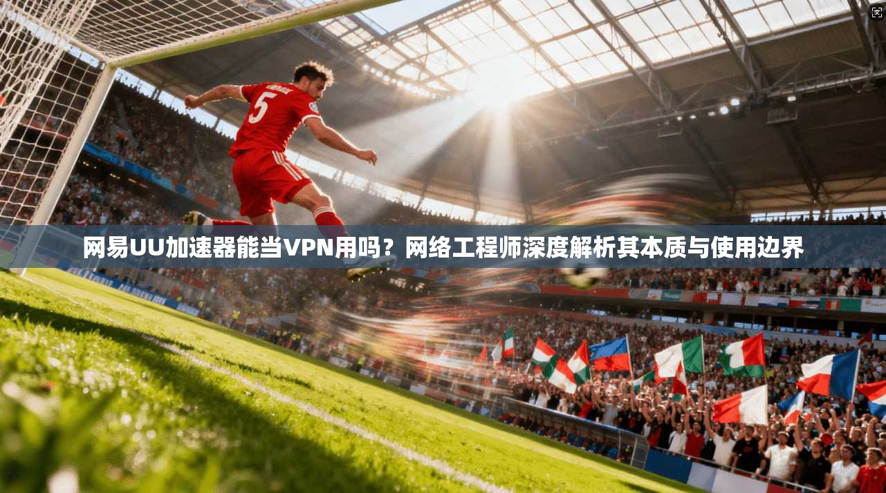 网易UU加速器能当VPN用吗？网络工程师深度解析其本质与使用边界