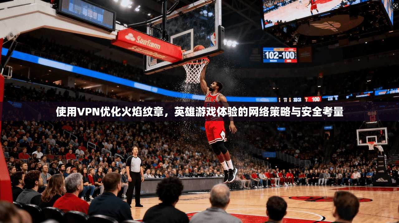 使用VPN优化火焰纹章，英雄游戏体验的网络策略与安全考量
