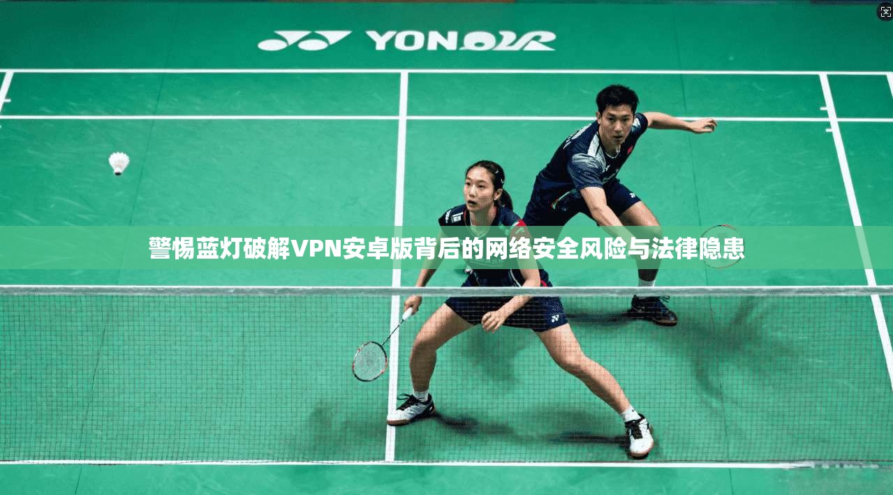 警惕蓝灯破解VPN安卓版背后的网络安全风险与法律隐患