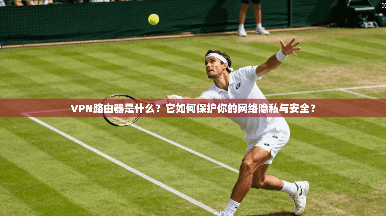 VPN路由器是什么？它如何保护你的网络隐私与安全？
