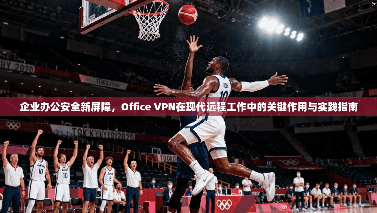 企业办公安全新屏障，Office VPN在现代远程工作中的关键作用与实践指南